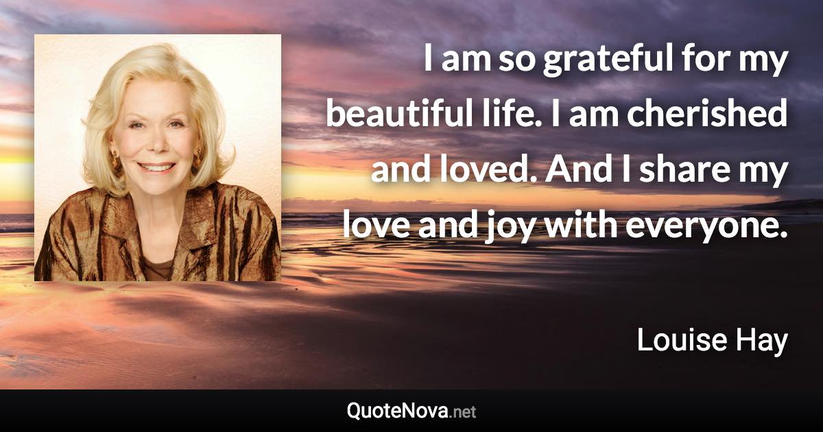 I am so grateful for my beautiful life. I am cherished and loved. And I share my love and joy with everyone. - Louise Hay quote