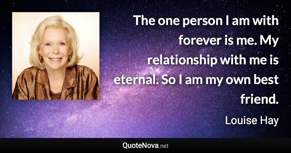 The one person I am with forever is me. My relationship with me is eternal. So I am my own best friend. - Louise Hay quote