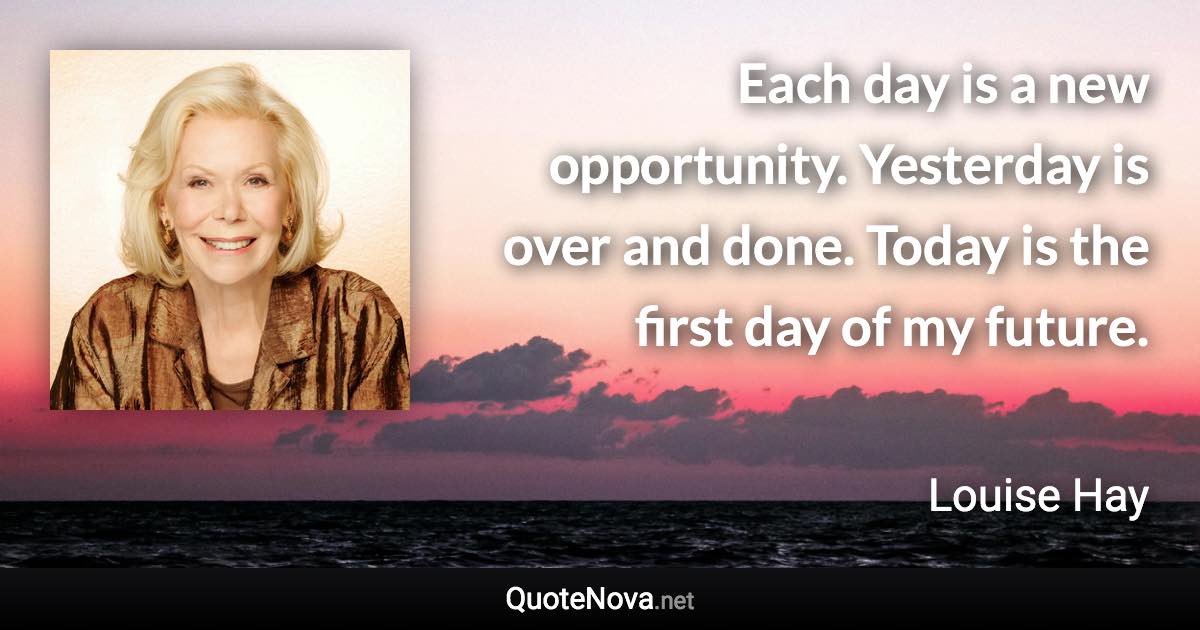 Each day is a new opportunity. Yesterday is over and done. Today is the first day of my future. - Louise Hay quote