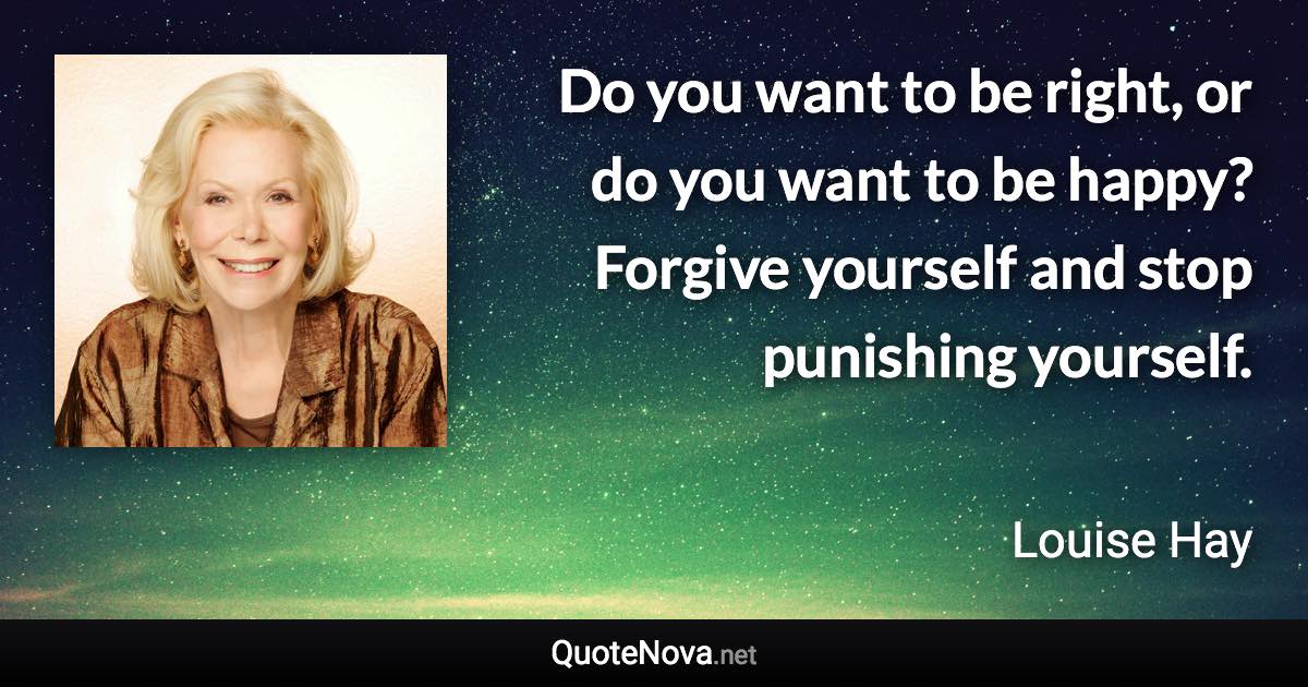 Do you want to be right, or do you want to be happy? Forgive yourself and stop punishing yourself. - Louise Hay quote