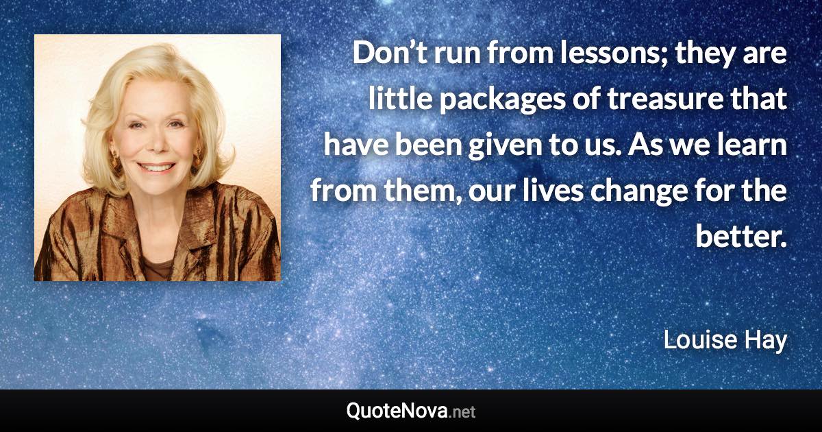 Don’t run from lessons; they are little packages of treasure that have been given to us. As we learn from them, our lives change for the better. - Louise Hay quote