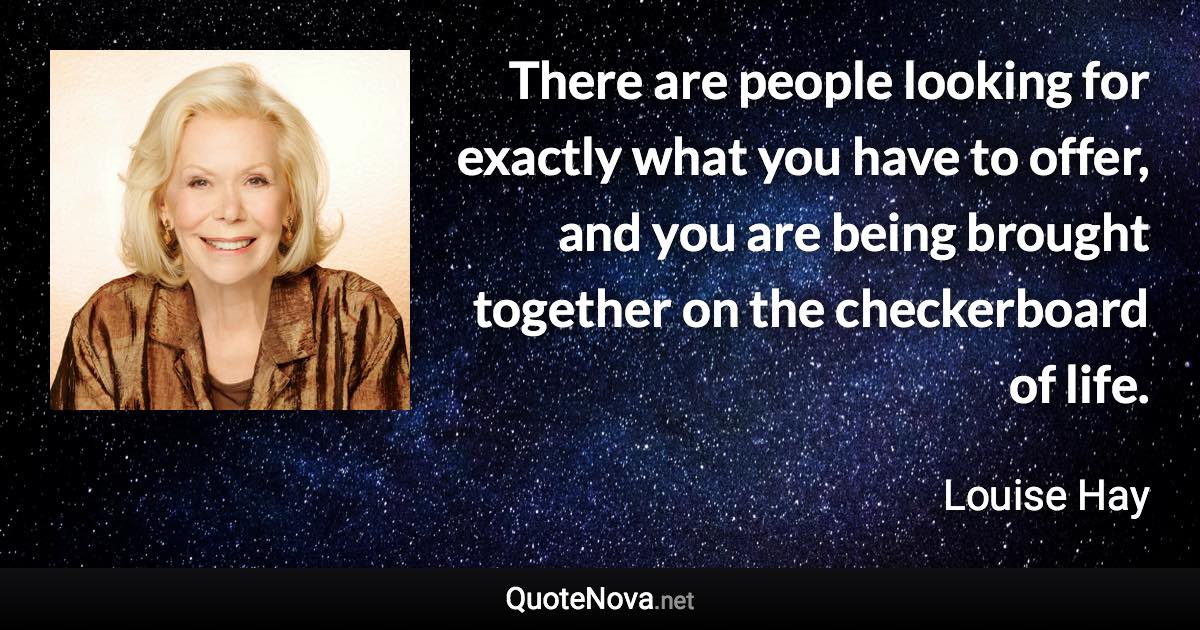 There are people looking for exactly what you have to offer, and you are being brought together on the checkerboard of life. - Louise Hay quote