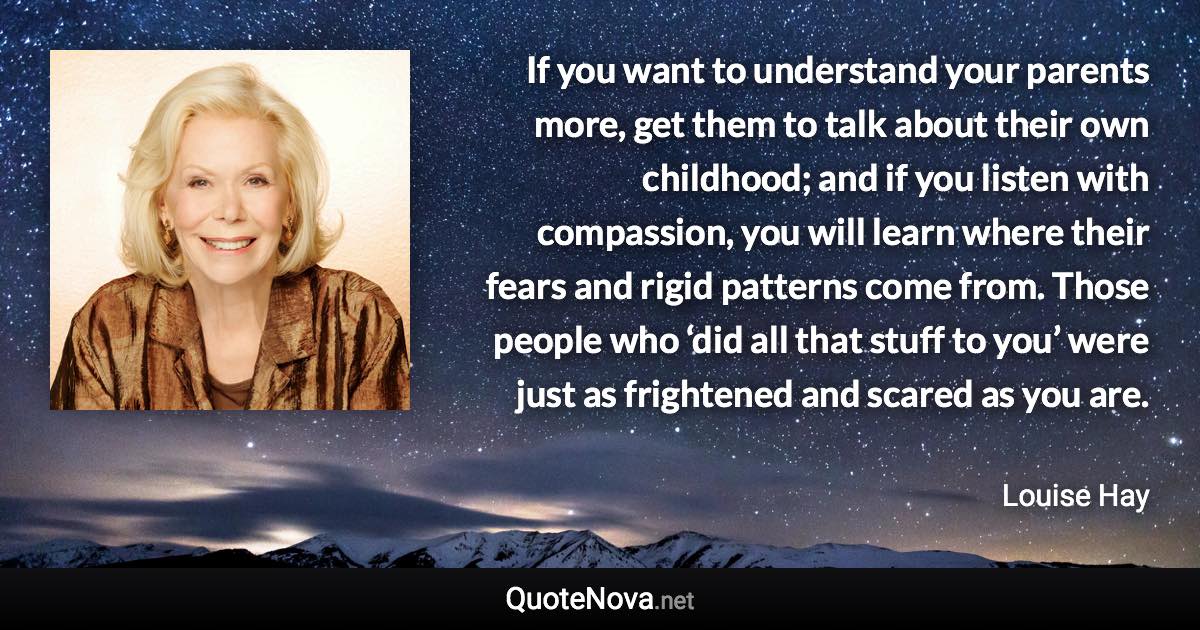 If you want to understand your parents more, get them to talk about their own childhood; and if you listen with compassion, you will learn where their fears and rigid patterns come from. Those people who ‘did all that stuff to you’ were just as frightened and scared as you are. - Louise Hay quote