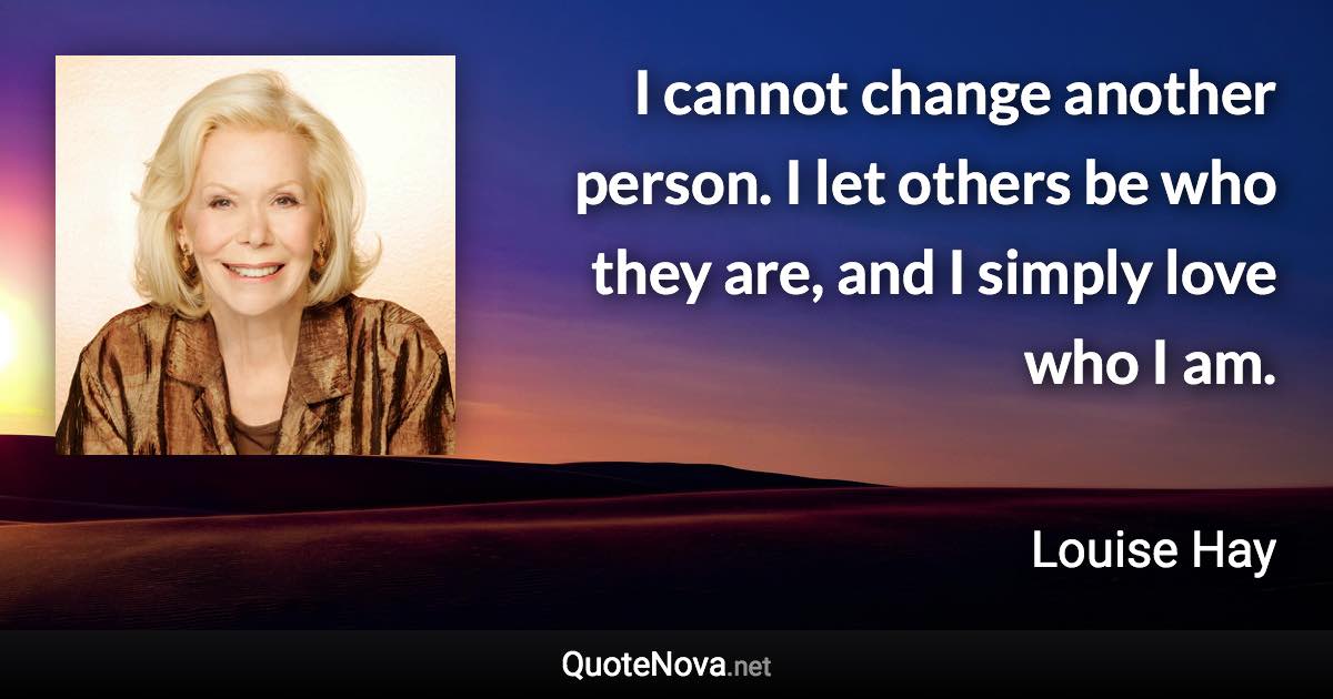 I cannot change another person. I let others be who they are, and I simply love who I am. - Louise Hay quote