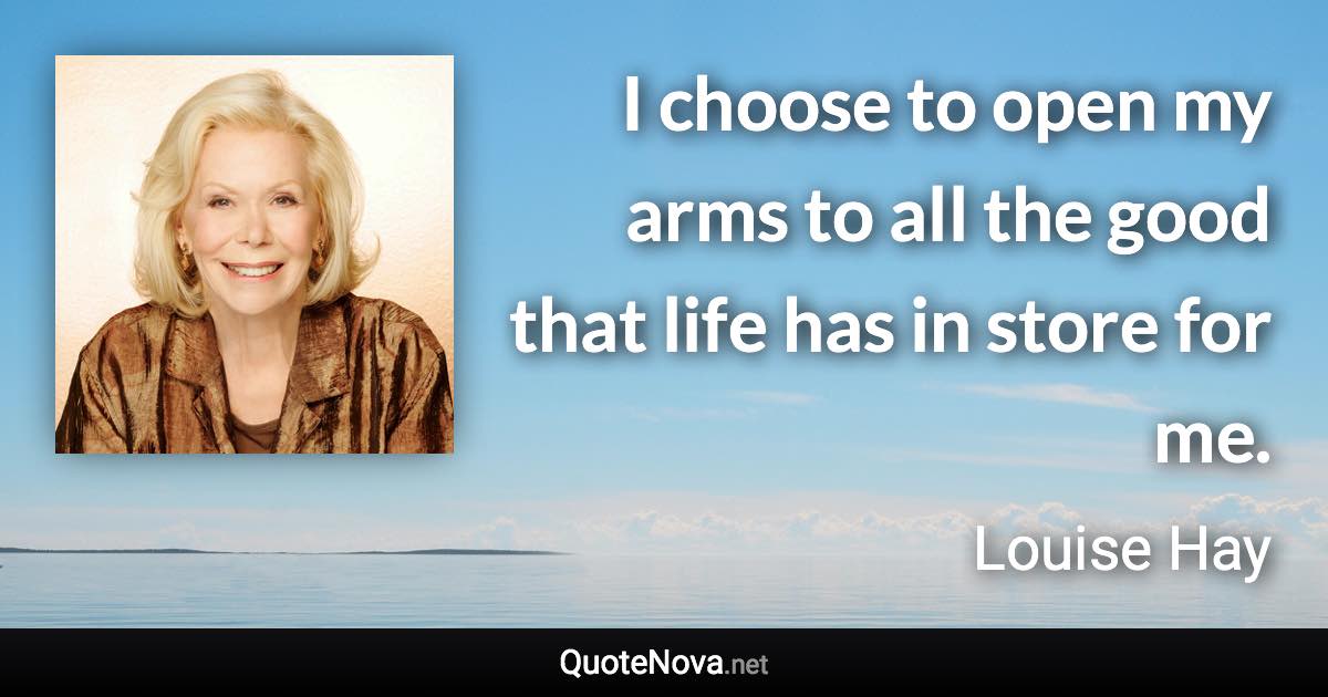 I choose to open my arms to all the good that life has in store for me. - Louise Hay quote