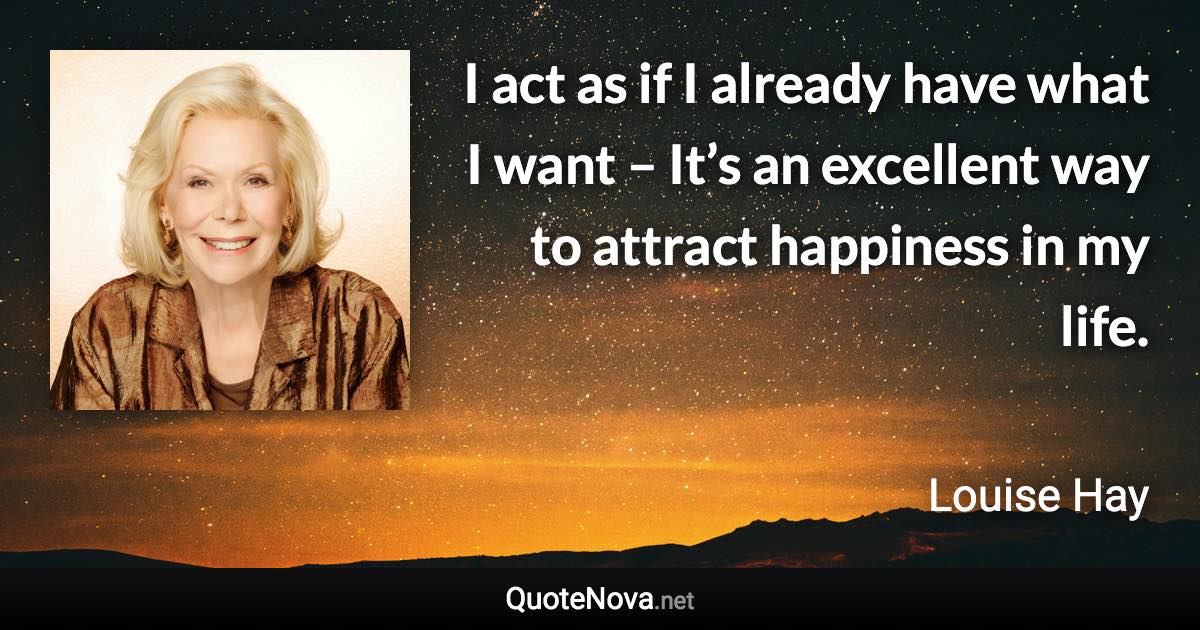 I act as if I already have what I want – It’s an excellent way to attract happiness in my life. - Louise Hay quote
