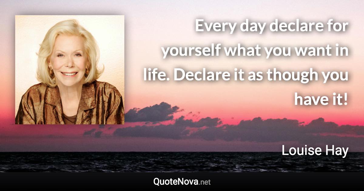 Every day declare for yourself what you want in life. Declare it as though you have it! - Louise Hay quote