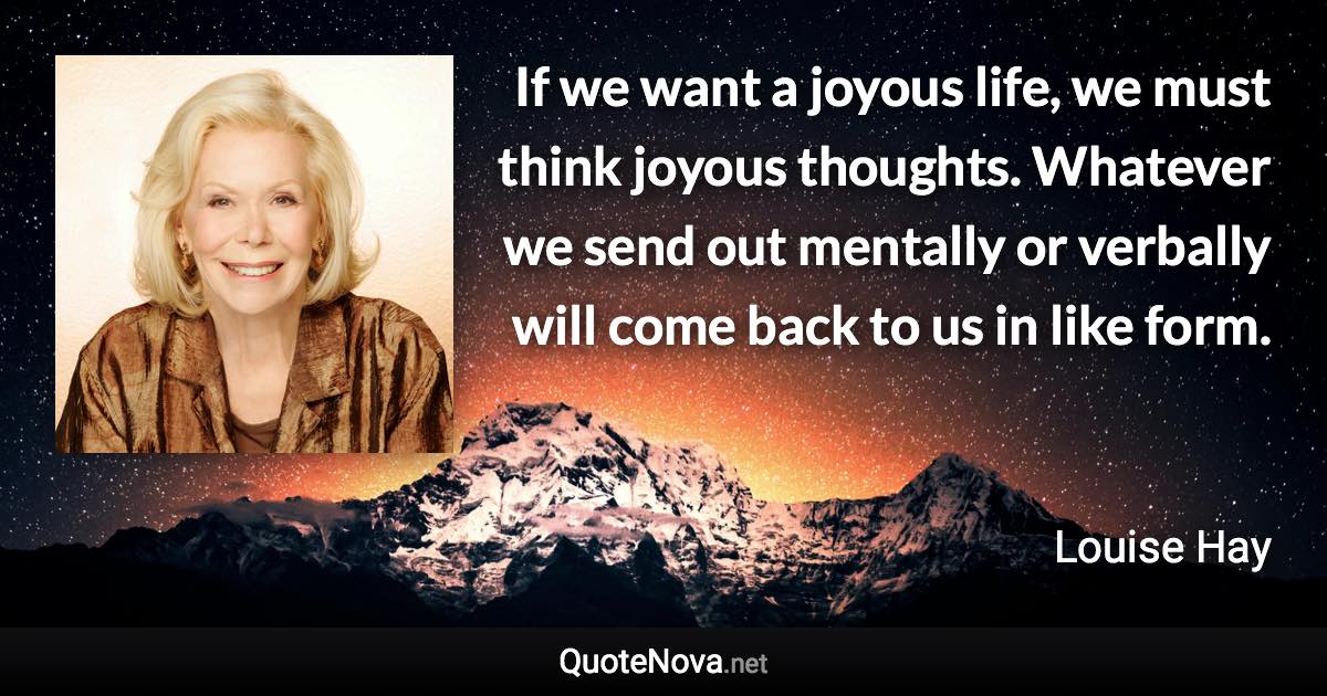 If we want a joyous life, we must think joyous thoughts. Whatever we send out mentally or verbally will come back to us in like form. - Louise Hay quote