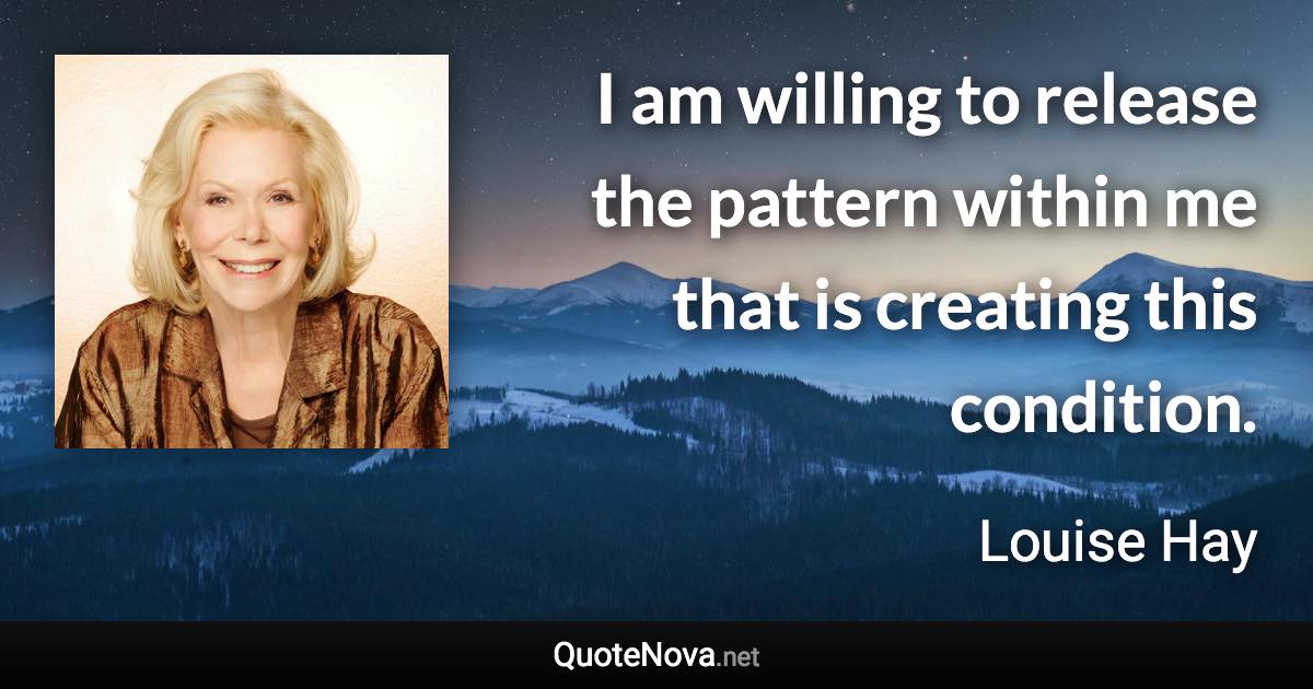 I am willing to release the pattern within me that is creating this condition. - Louise Hay quote