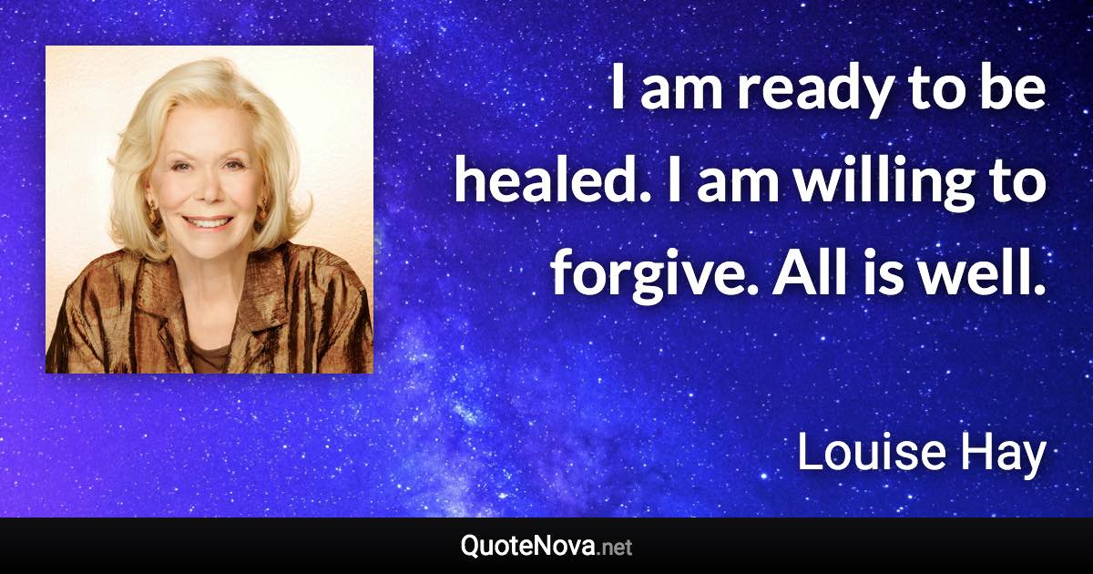 I am ready to be healed. I am willing to forgive. All is well. - Louise Hay quote