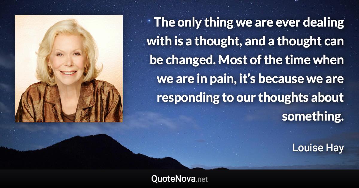 The only thing we are ever dealing with is a thought, and a thought can be changed. Most of the time when we are in pain, it’s because we are responding to our thoughts about something. - Louise Hay quote