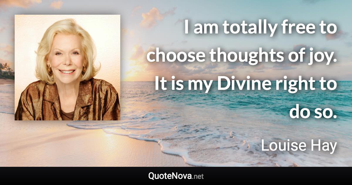 I am totally free to choose thoughts of joy. It is my Divine right to do so. - Louise Hay quote