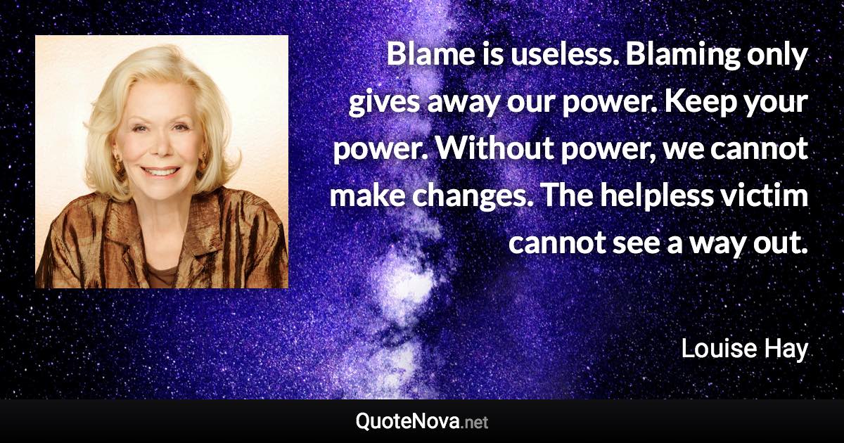 Blame is useless. Blaming only gives away our power. Keep your power. Without power, we cannot make changes. The helpless victim cannot see a way out. - Louise Hay quote