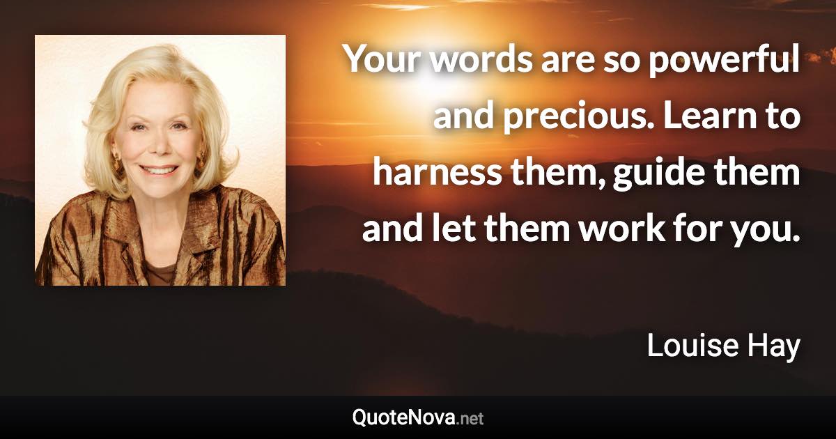 Your words are so powerful and precious. Learn to harness them, guide them and let them work for you. - Louise Hay quote