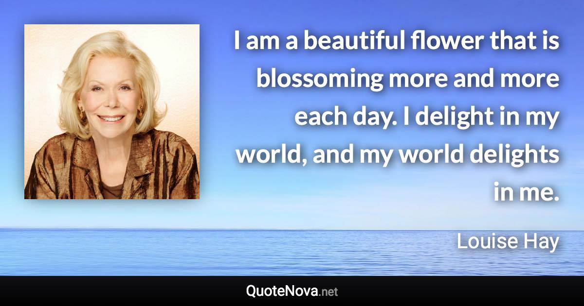 I am a beautiful flower that is blossoming more and more each day. I delight in my world, and my world delights in me. - Louise Hay quote