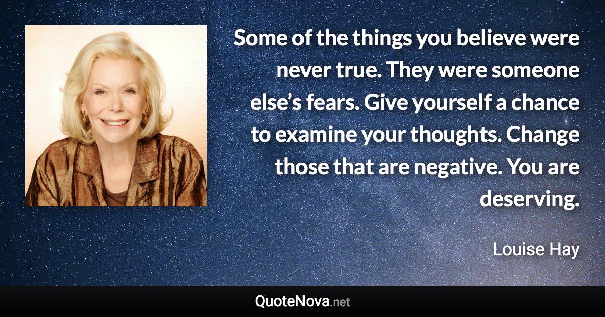 Some of the things you believe were never true. They were someone else’s fears. Give yourself a chance to examine your thoughts. Change those that are negative. You are deserving. - Louise Hay quote