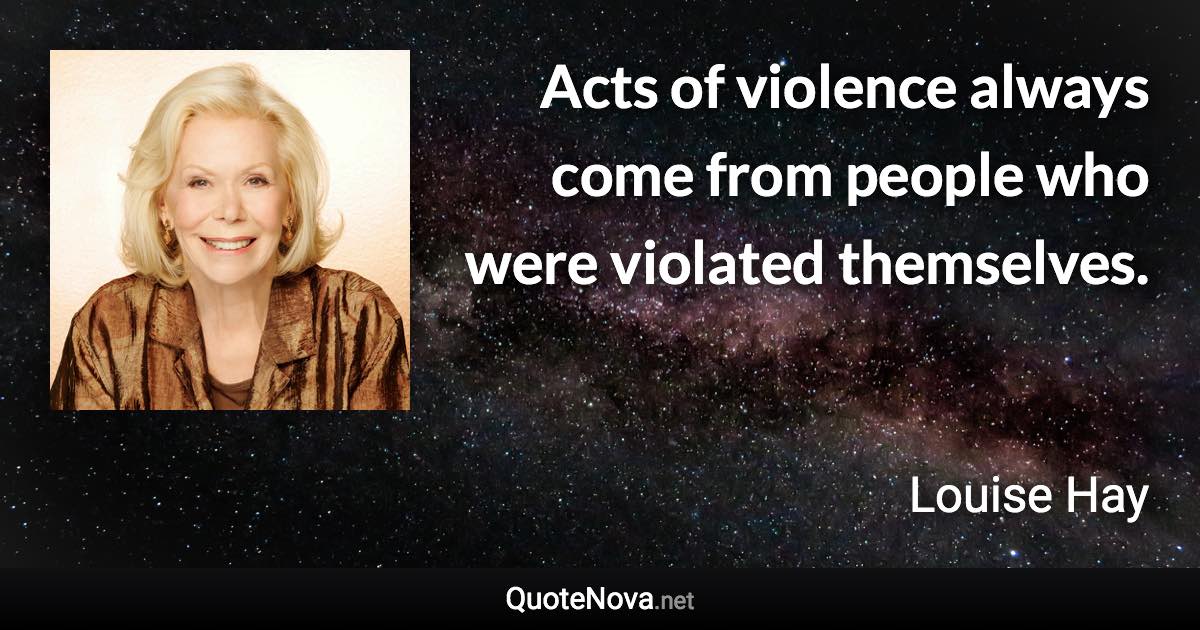 Acts of violence always come from people who were violated themselves. - Louise Hay quote