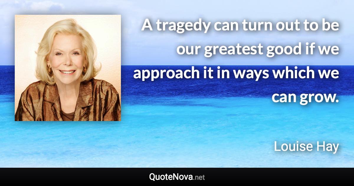 A tragedy can turn out to be our greatest good if we approach it in ways which we can grow. - Louise Hay quote