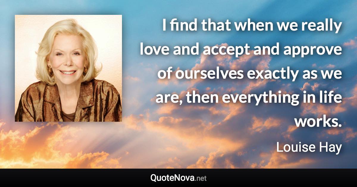 I find that when we really love and accept and approve of ourselves exactly as we are, then everything in life works. - Louise Hay quote