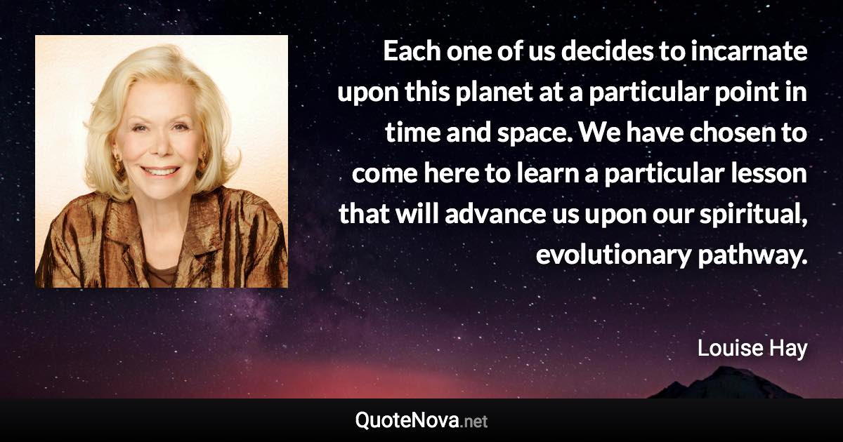 Each one of us decides to incarnate upon this planet at a particular point in time and space. We have chosen to come here to learn a particular lesson that will advance us upon our spiritual, evolutionary pathway. - Louise Hay quote