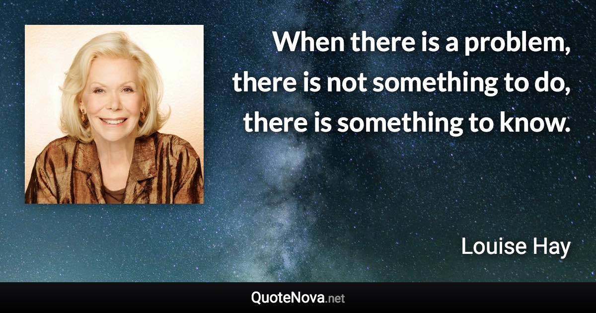 When there is a problem, there is not something to do, there is something to know. - Louise Hay quote