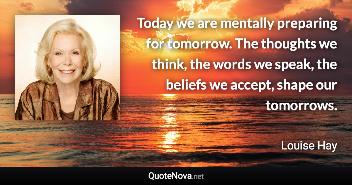 Today we are mentally preparing for tomorrow. The thoughts we think, the words we speak, the beliefs we accept, shape our tomorrows. - Louise Hay quote