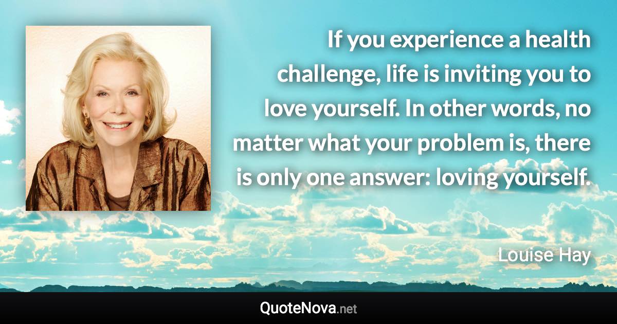 If you experience a health challenge, life is inviting you to love yourself. In other words, no matter what your problem is, there is only one answer: loving yourself. - Louise Hay quote