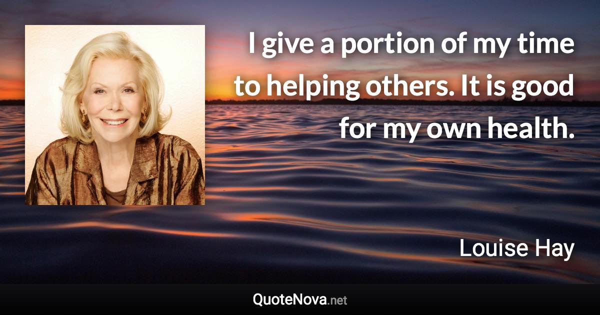 I give a portion of my time to helping others. It is good for my own health. - Louise Hay quote