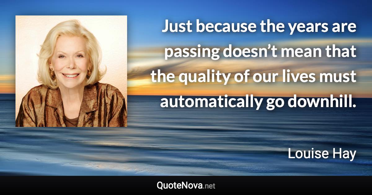 Just because the years are passing doesn’t mean that the quality of our lives must automatically go downhill. - Louise Hay quote