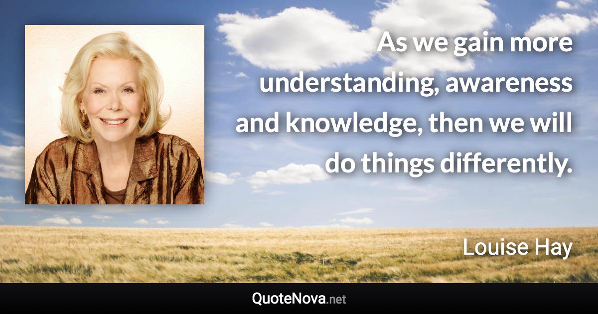 As we gain more understanding, awareness and knowledge, then we will do things differently. - Louise Hay quote