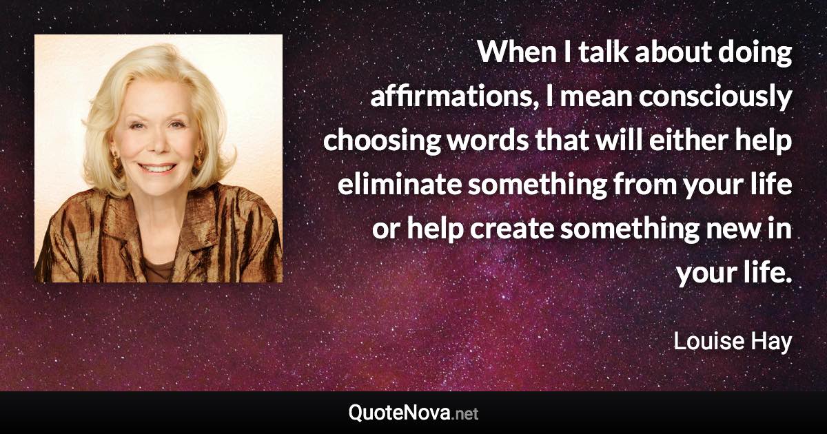 When I talk about doing affirmations, I mean consciously choosing words that will either help eliminate something from your life or help create something new in your life. - Louise Hay quote