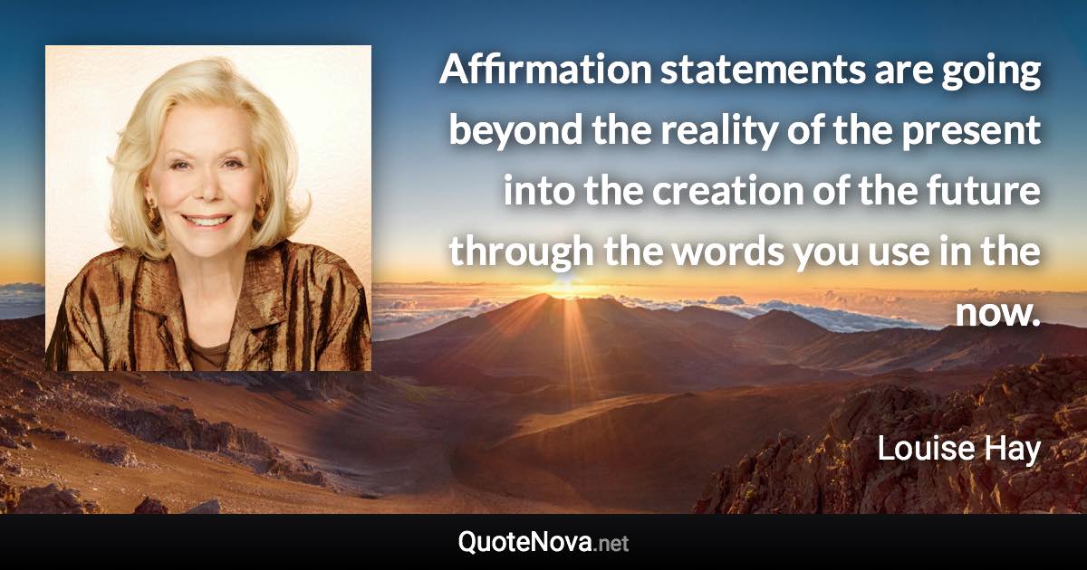 Affirmation statements are going beyond the reality of the present into the creation of the future through the words you use in the now. - Louise Hay quote