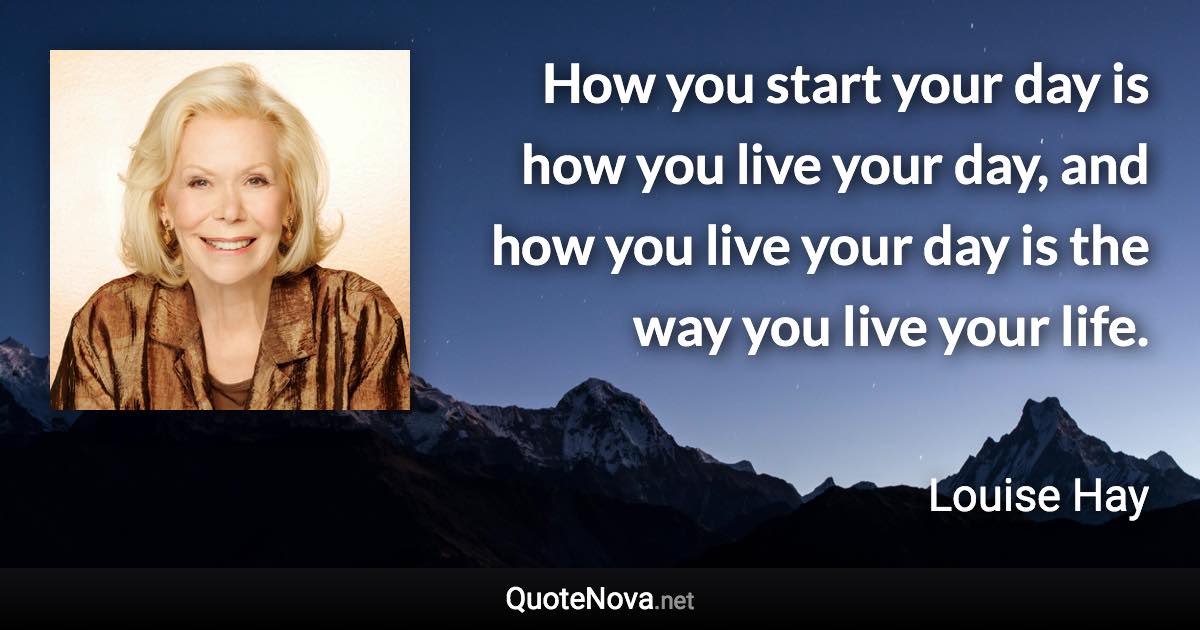 How you start your day is how you live your day, and how you live your day is the way you live your life. - Louise Hay quote