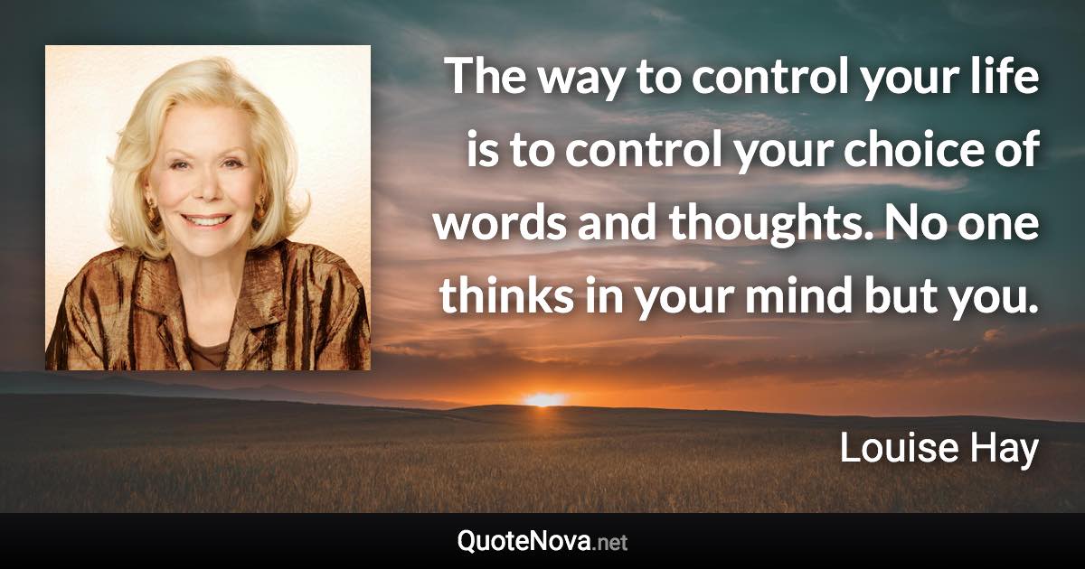 The way to control your life is to control your choice of words and thoughts. No one thinks in your mind but you. - Louise Hay quote