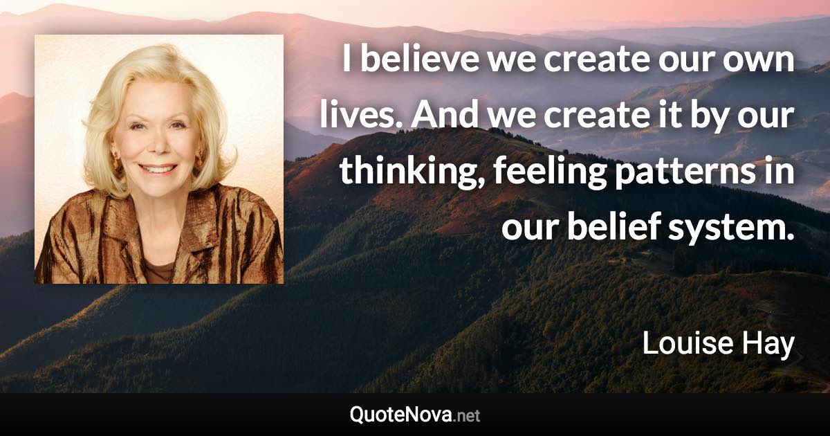 I believe we create our own lives. And we create it by our thinking, feeling patterns in our belief system. - Louise Hay quote