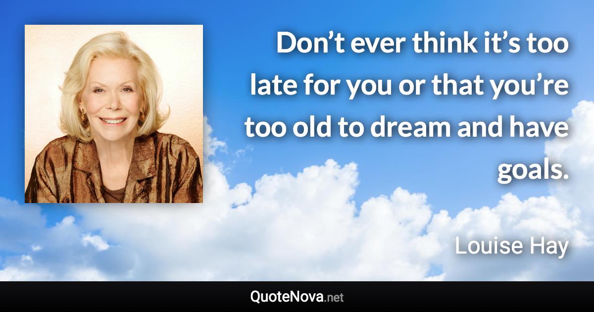 Don’t ever think it’s too late for you or that you’re too old to dream and have goals. - Louise Hay quote