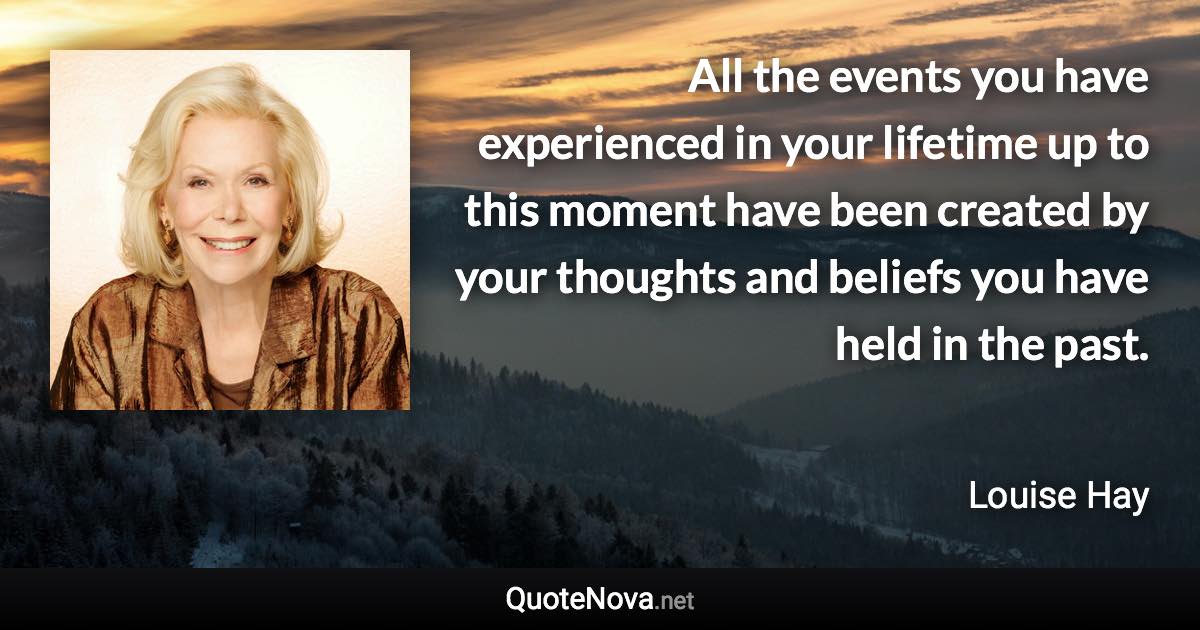 All the events you have experienced in your lifetime up to this moment have been created by your thoughts and beliefs you have held in the past. - Louise Hay quote