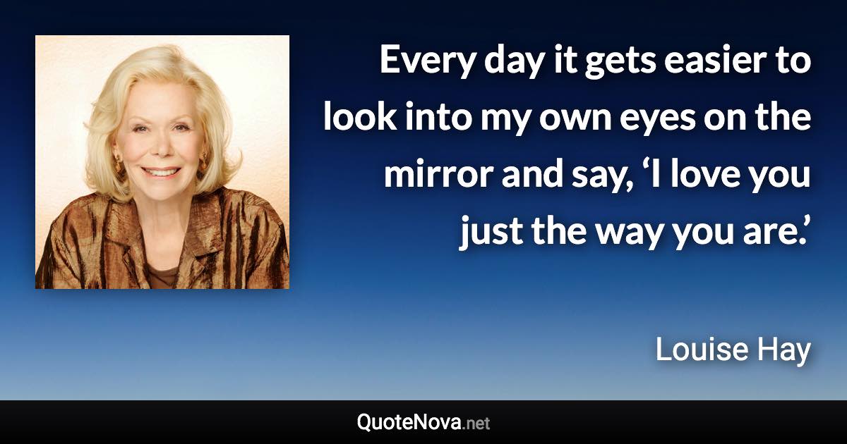 Every day it gets easier to look into my own eyes on the mirror and say, ‘I love you just the way you are.’ - Louise Hay quote