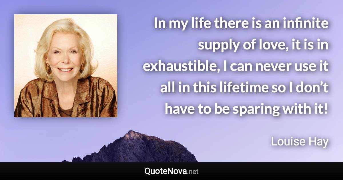 In my life there is an infinite supply of love, it is in exhaustible, I can never use it all in this lifetime so I don’t have to be sparing with it! - Louise Hay quote