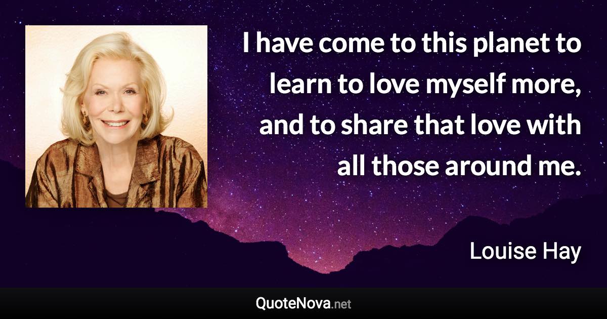 I have come to this planet to learn to love myself more, and to share that love with all those around me. - Louise Hay quote