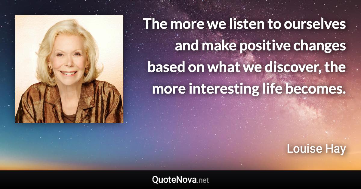 The more we listen to ourselves and make positive changes based on what we discover, the more interesting life becomes. - Louise Hay quote