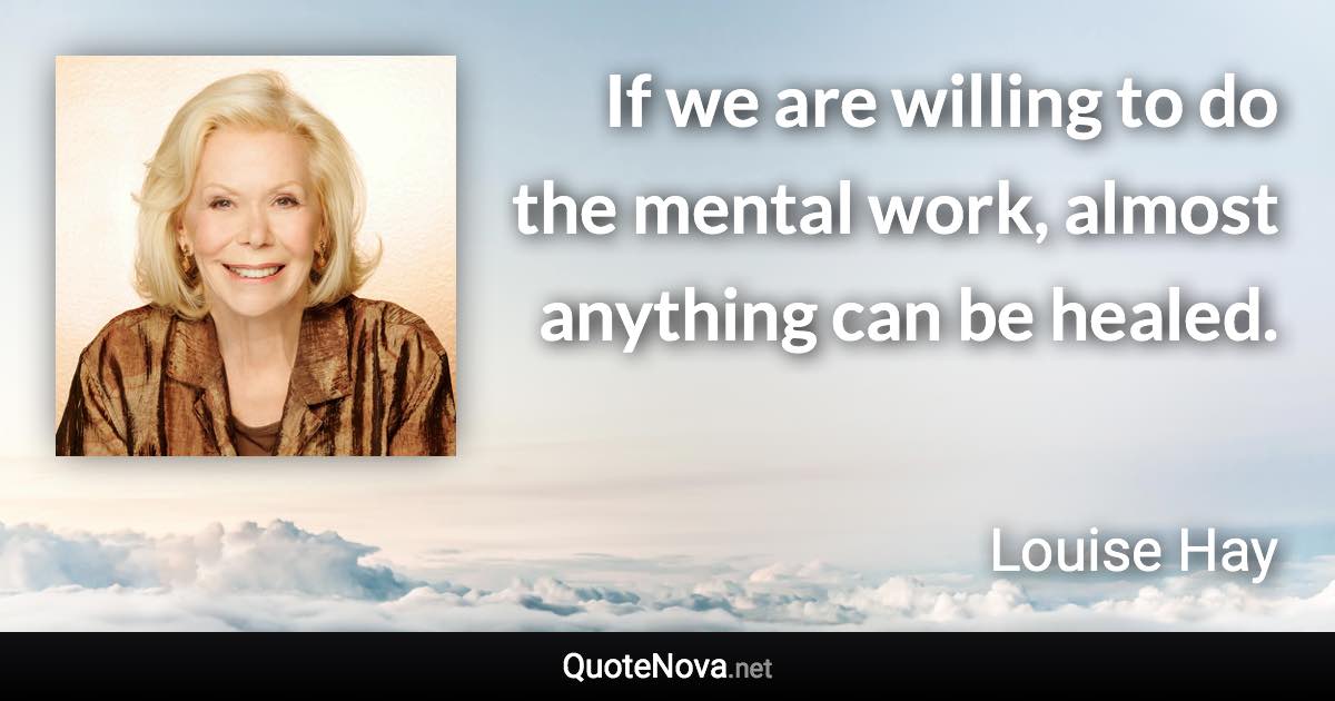 If we are willing to do the mental work, almost anything can be healed. - Louise Hay quote