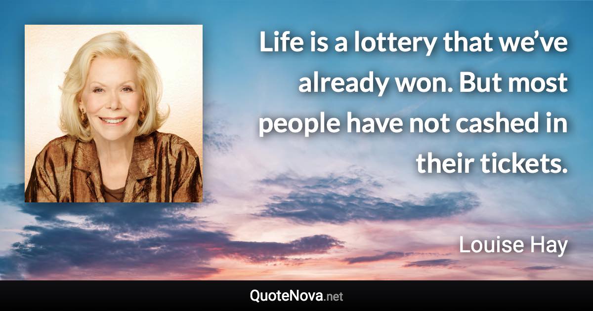 Life is a lottery that we’ve already won. But most people have not cashed in their tickets. - Louise Hay quote