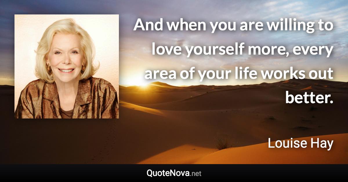 And when you are willing to love yourself more, every area of your life works out better. - Louise Hay quote