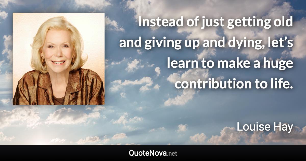 Instead of just getting old and giving up and dying, let’s learn to make a huge contribution to life. - Louise Hay quote