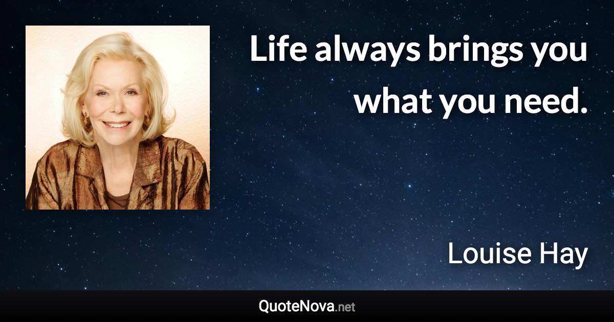 Life always brings you what you need. - Louise Hay quote