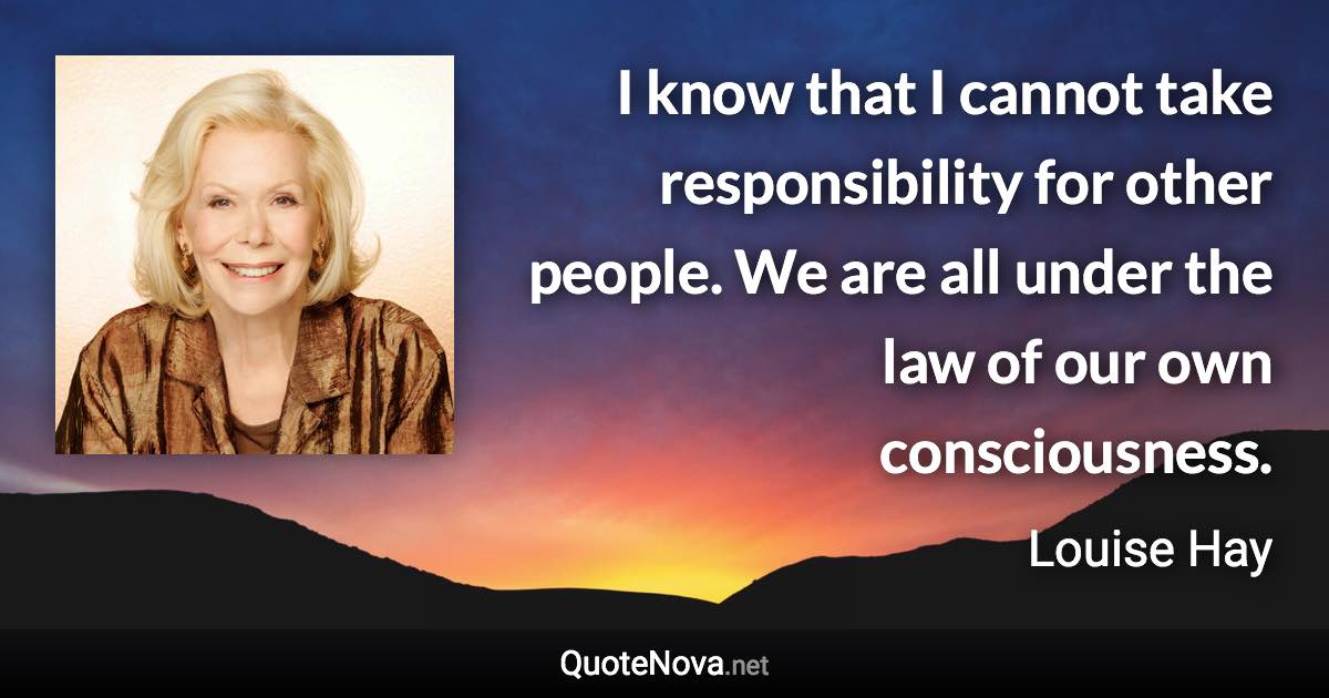 I know that I cannot take responsibility for other people. We are all under the law of our own consciousness. - Louise Hay quote