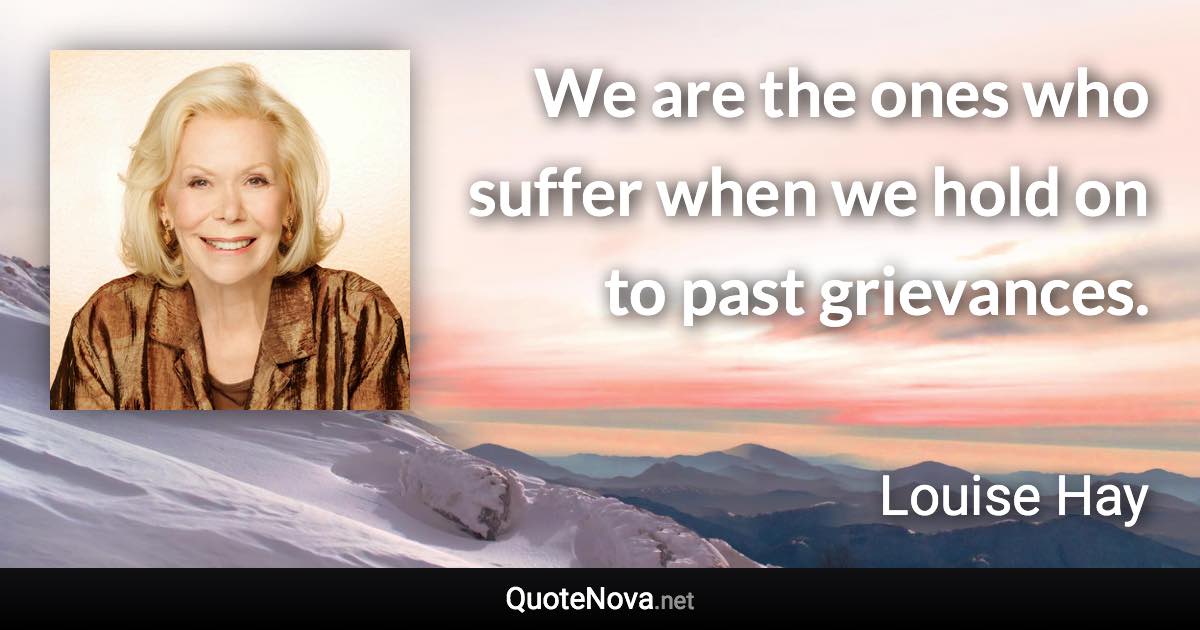 We are the ones who suffer when we hold on to past grievances. - Louise Hay quote