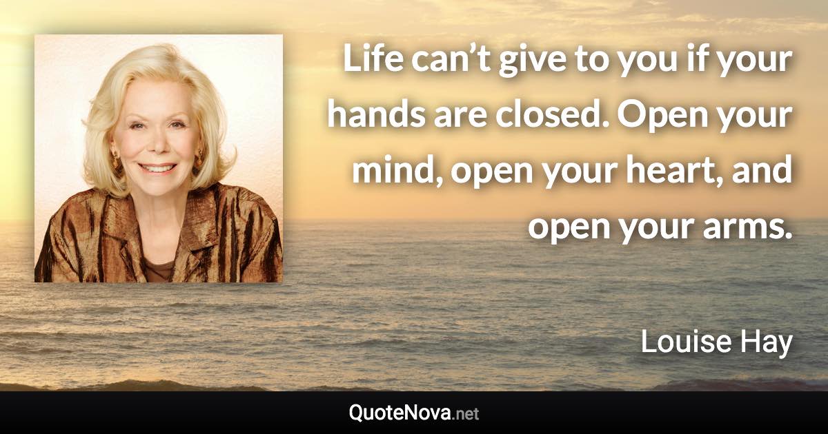 Life can’t give to you if your hands are closed. Open your mind, open your heart, and open your arms. - Louise Hay quote