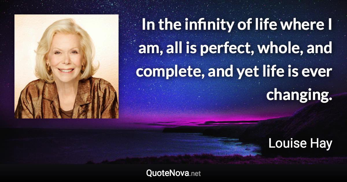 In the infinity of life where I am, all is perfect, whole, and complete, and yet life is ever changing. - Louise Hay quote